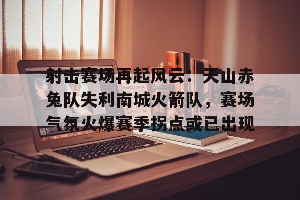 关于射击赛场再起风云：天山赤兔队失利南城火箭队，赛场气氛火爆赛季拐点或已出现的信息-满冠娱乐体育